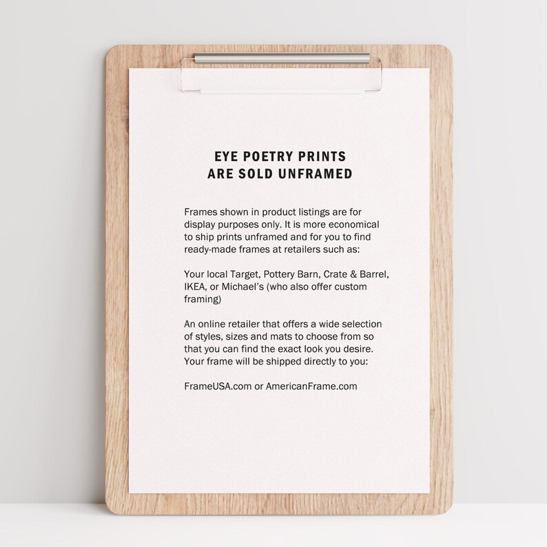 May include: A white sheet of paper with black text on a wooden clipboard. The text reads "Eye Poetry Prints Are Sold Unframed". The text explains that the prints are sold unframed and that customers can purchase frames from retailers such as Target, Pottery Barn, Crate & Barrel, IKEA, or Michael's. The text also mentions that FrameUSA.com or AmericanFrame.com offer a wide selection of frames.