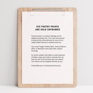 May include: A white sheet of paper with black text on a wooden clipboard. The text reads "Eye Poetry Prints Are Sold Unframed". The text explains that the prints are sold unframed and that customers can purchase frames from retailers such as Target, Pottery Barn, Crate & Barrel, IKEA, or Michael's. The text also mentions that FrameUSA.com or AmericanFrame.com offer a wide selection of frames.