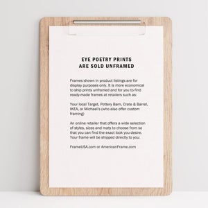 Pu&ograve; includere: Un foglio di carta bianco con testo nero su una clipboard di legno. Il testo recita "Eye Poetry Prints Are Sold Unframed". Il testo spiega che le stampe vengono vendute senza cornice e che i clienti possono acquistare cornici presso rivenditori come Target, Pottery Barn, Crate & Barrel, IKEA o Michael's. Il testo menziona anche che FrameUSA.com o AmericanFrame.com offrono un'ampia selezione di cornici.