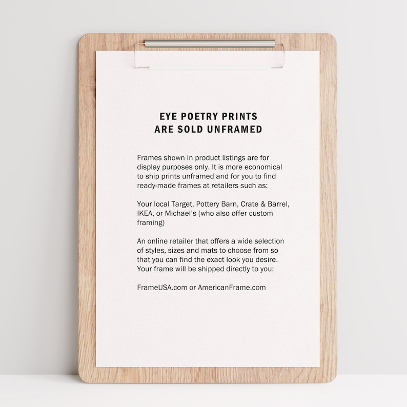 Pu&ograve; includere: Un foglio di carta bianco con testo nero su una clipboard di legno. Il testo recita "Eye Poetry Prints Are Sold Unframed". Il testo spiega che le stampe vengono vendute senza cornice e che i clienti possono acquistare cornici presso rivenditori come Target, Pottery Barn, Crate & Barrel, IKEA o Michael's. Il testo menziona anche che FrameUSA.com o AmericanFrame.com offrono un'ampia selezione di cornici.