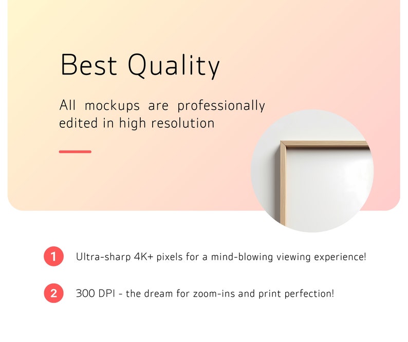 May include: A mockup of a framed picture with a white background. The text "Best Quality" is at the top of the image. The text "All mockups are professionally edited in high resolution" is below the title. The text "Ultra-sharp 4K+ pixels for a mind-blowing viewing experience!" is below the frame. The text "300 DPI - the dream for zoom-ins and print perfection!" is below the previous text.