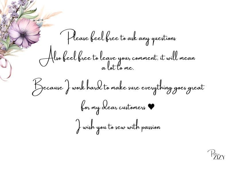 May include: A white background with black text that reads: "Please feel free to ask any questions. Also feel free to leave your comment, it will mean a lot to me. Because I work hard to make sure everything goes great for my dear customers. I wish you to sew with passion." The text is in a cursive font. There is a small black heart symbol after the word "customers". The text is centered on the page. There is a small logo in the bottom right corner that reads "PZIZY ZIZY".