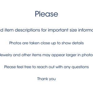 May include: A white informational graphic with dark blue text that reads: Please, Read item descriptions for important size informaion, Photos are taken close up to show details, Jewelry and other items may appear larger in photos, Please feel free to reach out with any questions, Thank you.