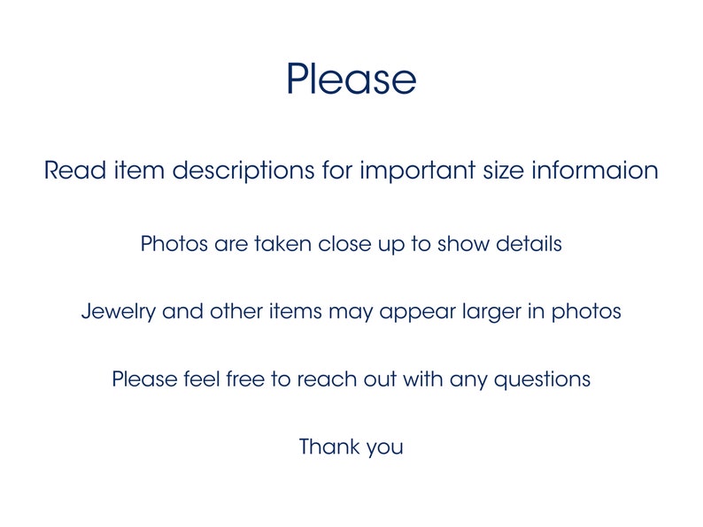 May include: A white informational graphic with dark blue text that reads: Please, Read item descriptions for important size informaion, Photos are taken close up to show details, Jewelry and other items may appear larger in photos, Please feel free to reach out with any questions, Thank you.