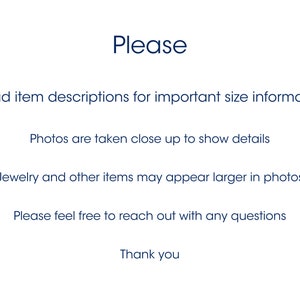 May include: Text on a white background that reads: "Please Read item descriptions for important size information Photos are taken close up to show details Jewelry and other items may appear larger in photos Please feel free to reach out with any questions Thank you"