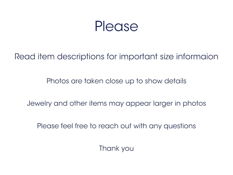 May include: Text on a white background that reads: "Please Read item descriptions for important size information Photos are taken close up to show details Jewelry and other items may appear larger in photos Please feel free to reach out with any questions Thank you"