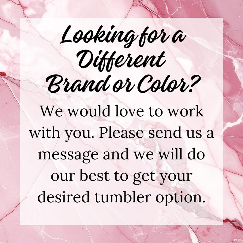 May include: Text on a pink marble background reads: "Looking for a Different Brand or Color? We would love to work with you. Please send us a message and we will do our best to get your desired tumbler option."