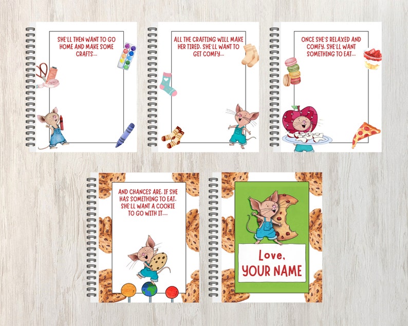 May include: Five colorful spiral bound notebooks with a mouse character and text on each cover. The text on the covers reads: "She'll then want to go home and make some crafts...", "All the crafting will make her tired. She'll want to get comfy...", "Once she's relaxed and comfy. She'll want something to eat...", "And chances are. If she has something to eat. She'll want a cookie to go with it...", and "Love, Your Name".