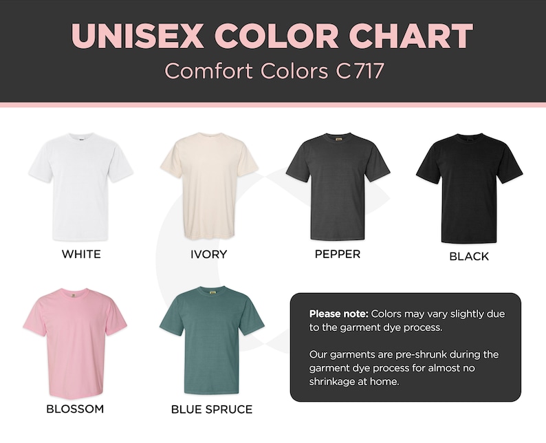 May include: Color chart showing 10 different t-shirt colors: white, ivory, pepper, black, blossom, blue spruce, navy, heather grey, red, and kelly green. The chart includes the text "Unisex Color Chart" and "Comfort Colors C717".  Please note: Colors may vary slightly due to the garment dye process. Our garments are pre-shrunk during the garment dye process for almost no shrinkage at home.