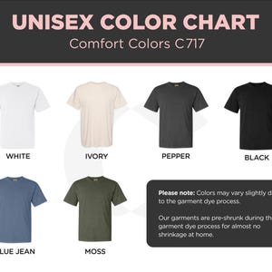 May include: Color chart showing ten different t-shirt colors: white, ivory, pepper, black, blue jean, moss, navy, heather grey, red, and kelly green. The text "Unisex Color Chart" and "Comfort Colors C717" is at the top of the chart. The text "Please note: Colors may vary slightly due to the garment dye process. Our garments are pre-shrunk during the garment dye process for almost no shrinkage at home." is at the bottom of the chart.