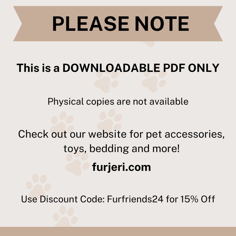 May include: A tan and white graphic with paw prints and the text "PLEASE NOTE This is a DOWNLOADABLE PDF ONLY Physical copies are not available Check out our website for pet accessories, toys, bedding and more! furjeri.com Use Discount Code: Furfriends24 for 15% Off"