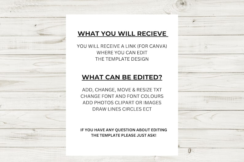 May include: A white text document with black text explaining what you will receive and what can be edited in a Canva template. The text says "WHAT YOU WILL RECIEVE" and "YOU WILL RECEIVE A LINK (FOR CANVA) WHERE YOU CAN EDIT THE TEMPLATE DESIGN" and "WHAT CAN BE EDITED?" and "ADD, CHANGE, MOVE & RESIZE TXT CHANGE FONT AND FONT COLOURS ADD PHOTOS CLIPART OR IMAGES DRAW LINES CIRCLES ECT" and "IF YOU HAVE ANY QUESTION ABOUT EDITING THE TEMPLATE PLEASE JUST ASK!"