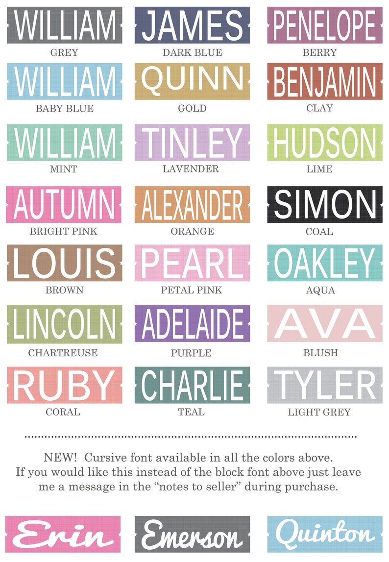 May include: A chart with a variety of names and colors. The names are in a block font and the colors are listed below each name. The colors include grey, dark blue, berry, baby blue, gold, clay, mint, lavender, lime, bright pink, orange, coal, brown, petal pink, aqua, chartreuse, purple, blush, coral, teal, and light grey. The chart also includes a note that a cursive font is available in all the colors above. The note also says that if you would like this instead of the block font above, just leave a message in the "notes to seller" during purchase. The chart also includes three names in a cursive font: Erin, Emerson, and Quinton.