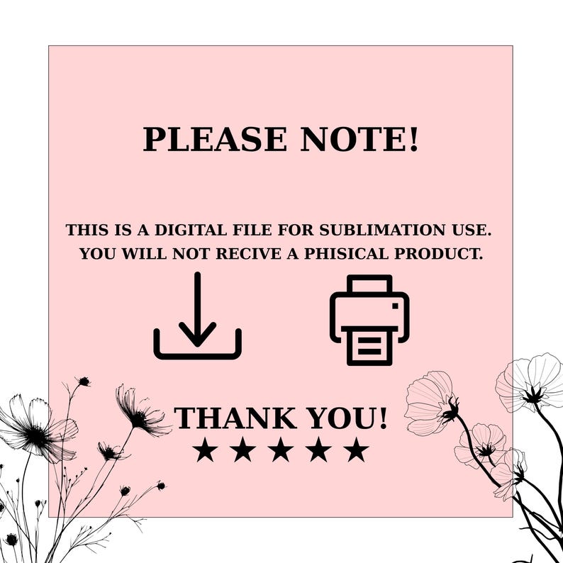 May include: A square graphic on a light pink background featuring black text that reads PLEASE NOTE! THIS IS A DIGITAL FILE FOR SUBLIMATION USE. YOU WILL NOT RECIVE A PHISICAL PRODUCT. THANK YOU! with five black stars, a download icon, and a printer icon.