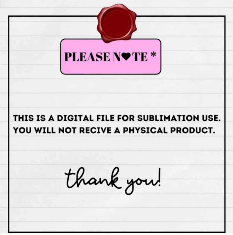 May include: A digital file announcement with a pink rectangle that reads "PLEASE NOTE *" and a red wax seal. The text below states, "THIS IS A DIGITAL FILE FOR SUBLIMATION USE. YOU WILL NOT RECIVE A PHYSICAL PRODUCT." The words "thank you!" are at the bottom.