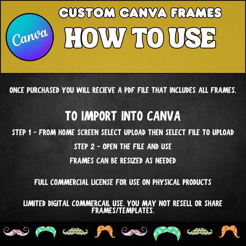 May include: A yellow and black graphic with the text "CUSTOM CANVA FRAMES" and "HOW TO USE". The graphic includes instructions on how to import Canva frames into the Canva app. The graphic also includes a full commercial license for use on physical products and a limited digital commercial license.