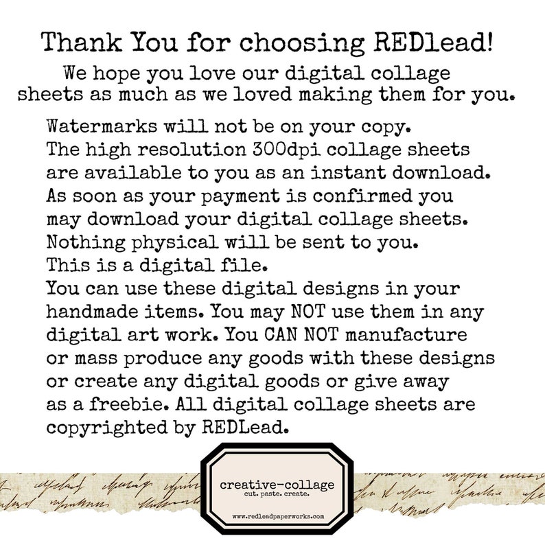 Puede incluir: Texto sobre un fondo blanco con texto negro que dice "Thank You for choosing REDlead! We hope you love our digital collage sheets as much as we loved making them for you. Watermarks will not be on your copy. The high resolution 300dpi collage sheets are available to you as an instant download. As soon as your payment is confirmed you may download your digital collage sheets. Nothing physical will be sent to you. This is a digital file. You can use these digital designs in your handmade items. You may NOT use them in any digital art work. You CAN NOT manufacture or mass produce any goods with these designs or create any digital goods or give away as a freebie. All digital collage sheets are copyrighted by REDlead. creative-collage cut. paste, create. www.redleadpaperworks.com"