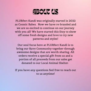 May include: Text on a pink background that reads "ABOUT US" and explains that PLURfect Kandi was originally started in 2022 as Cosmic Babes. The text goes on to say that they are excited to continue on their journey and have started an Etsy shop to show off fresh designs and styles. They also mention that a portion of all proceeds from their sales get donated to their Local Animal Shelter.
