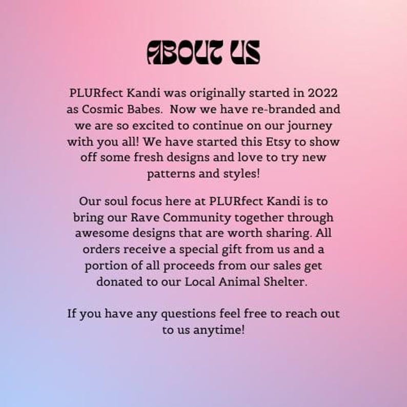 May include: Text on a pink background that reads "ABOUT US" and explains that PLURfect Kandi was originally started in 2022 as Cosmic Babes. The text goes on to say that they are excited to continue on their journey and have started an Etsy shop to show off fresh designs and styles. They also mention that a portion of all proceeds from their sales get donated to their Local Animal Shelter.