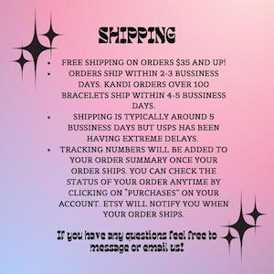 May include: Pink and white background with black text outlining shipping information. Free shipping on orders over $35. Orders ship within 2-3 business days. Kandi orders over 100 bracelets ship within 4-5 business days. Shipping is typically around 5 business days but USPS has been having extreme delays. Tracking numbers will be added to your order summary once your order ships. You can check the status of your order anytime by clicking on "Purchases" on your account. Etsy will notify you when your order ships. If you have any questions feel free to message or email us!