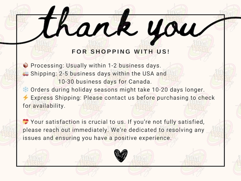 May include: A thank you card with the words "thank you" in a cursive font. Below, it reads "FOR SHOPPING WITH US!". The card includes information about processing and shipping times, and a message about customer satisfaction. A black heart is at the bottom.