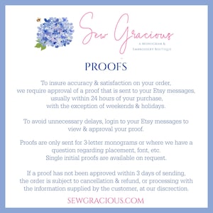 May include: A blue and white floral graphic with the text "Sew Gracious A Monogram & Embroidery Boutique" and the text "PROOFS" in a larger font. The text below explains that the shop requires approval of a proof for all orders, usually within 24 hours of purchase, with the exception of weekends and bank holidays. The text also explains that proofs are only sent for 3-letter monograms or where there is a question regarding placement, font, etc. The text also explains that single initial proofs are available on request. The text also explains that if a proof has not been approved within 3 days of sending, the order is subject to cancellation and refund, or processing with the information supplied by the customer, at the shop's discretion. The text also includes the website address "SEWGRACIOUS.COM".