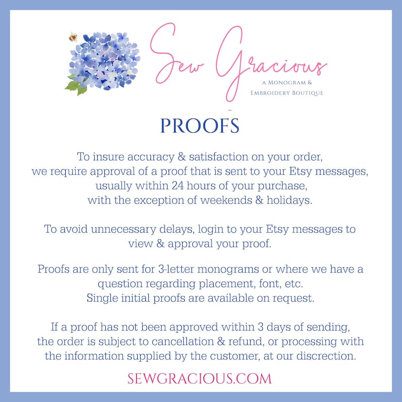 May include: A blue and white floral graphic with the text "Sew Gracious A Monogram & Embroidery Boutique" and the text "PROOFS" in a larger font. The text below explains that the shop requires approval of a proof for all orders, usually within 24 hours of purchase, with the exception of weekends and bank holidays. The text also explains that proofs are only sent for 3-letter monograms or where there is a question regarding placement, font, etc. The text also explains that single initial proofs are available on request. The text also explains that if a proof has not been approved within 3 days of sending, the order is subject to cancellation and refund, or processing with the information supplied by the customer, at the shop's discretion. The text also includes the website address "SEWGRACIOUS.COM".