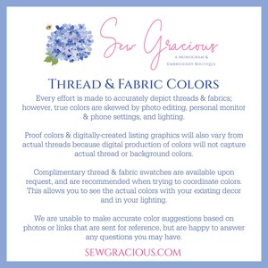 May include: A blue and white graphic with the text "Sew Gracious, A Monogram & Embroidery Boutique" and the text "Thread & Fabric Colors". The text explains that the colors in the image may vary from the actual colors of the thread and fabric due to photo editing, monitor settings, and lighting. The text also states that complimentary thread and fabric swatches are available upon request.
