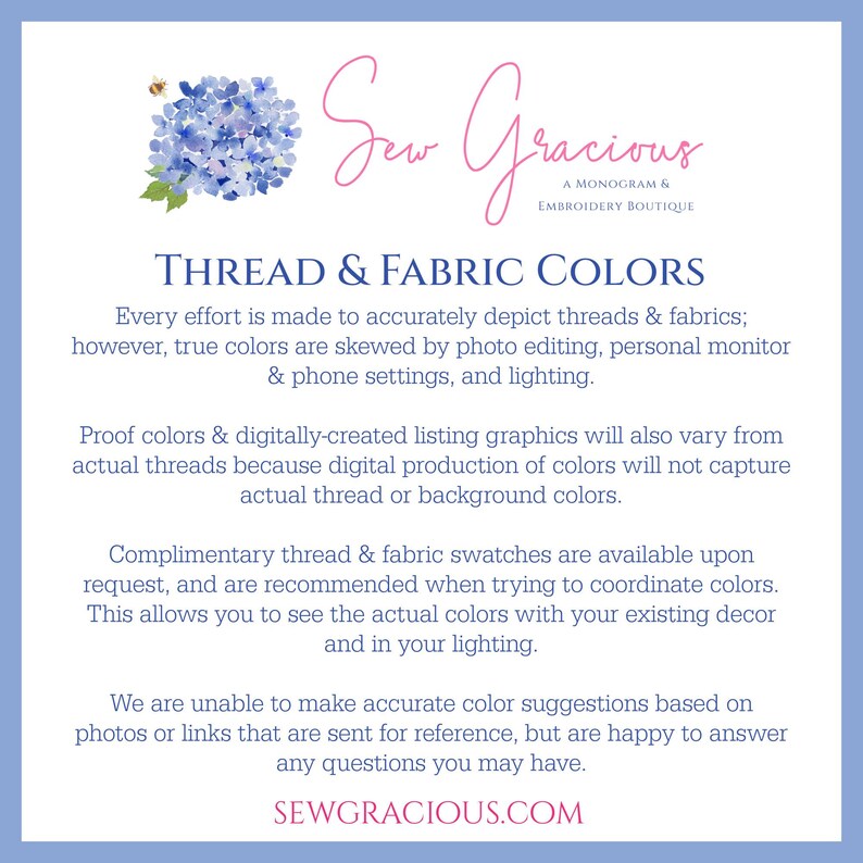 May include: A blue and white graphic with the text "Sew Gracious, A Monogram & Embroidery Boutique" and the text "Thread & Fabric Colors". The text explains that the colors in the image may vary from the actual colors of the thread and fabric due to photo editing, monitor settings, and lighting. The text also states that complimentary thread and fabric swatches are available upon request.