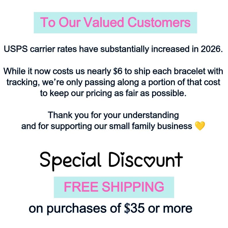 May include: A white informational sign with black text that reads: To Our Valued Customers, USPS carrier rates have substantially increased in 2026. While it now costs us nearly $6 to ship each bracelet with tracking, we're only passing along a portion of that cost to keep our pricing as fair as possible. Thank you for your understanding and for supporting our small family business. Special Discount, FREE SHIPPING on purchases of $35 or more.