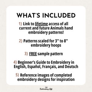 May include: A list of what's included in a digital embroidery pattern download. The list includes lifetime access to all current and future animal embroidery patterns, patterns scaled for 3 to 8 inch embroidery hoops, a free sample pattern, a beginner's guide to embroidery in English, Spanish, French, and German, and reference images of completed embroidery designs for inspiration.