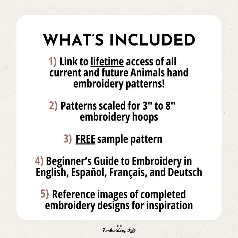 May include: A list of what's included in a digital embroidery pattern download. The list includes lifetime access to all current and future animal embroidery patterns, patterns scaled for 3 to 8 inch embroidery hoops, a free sample pattern, a beginner's guide to embroidery in English, Spanish, French, and German, and reference images of completed embroidery designs for inspiration.