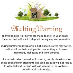May include: Melting Warning: NightBlooming Hair Salves are made to melt in your hands - they can, and will, melt if shipped during very warm weather. During summer months, or in a hot climate, salves may soften, melt, and lose their whipped texture as they sit in warm mailtrucks, mailboxes and front porches. If your hair salve has melted in transit, simply place it someplace cool and stir often until it is solid again! It will not regain its whipped texture, and will lose volume in the container, but will work as intended.