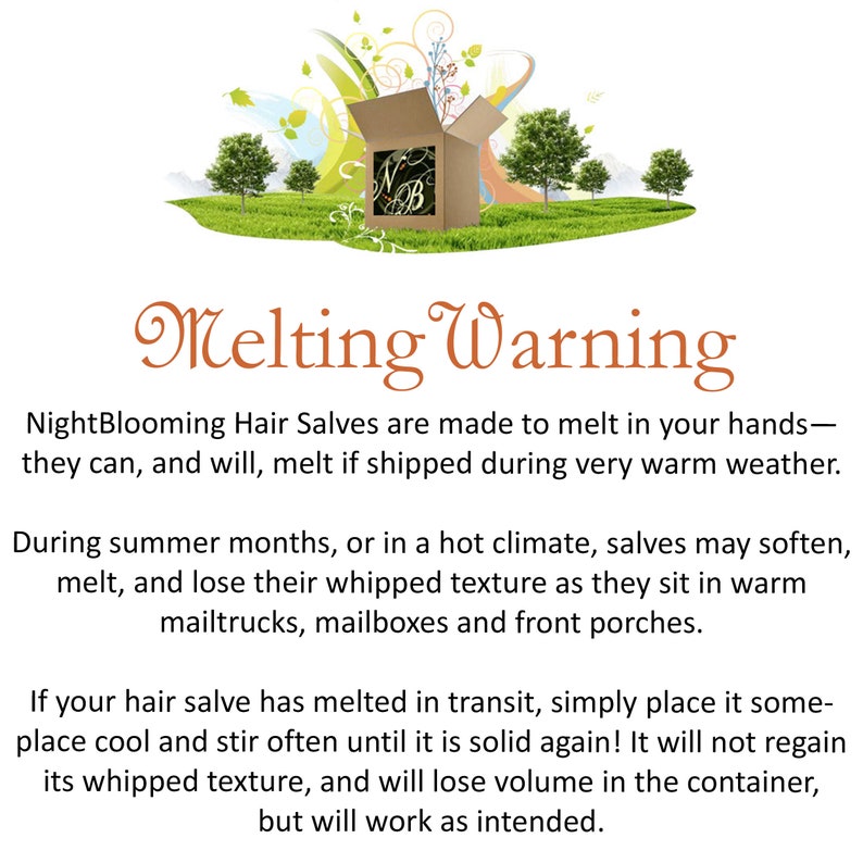 May include: Melting Warning: NightBlooming Hair Salves are made to melt in your hands - they can, and will, melt if shipped during very warm weather. During summer months, or in a hot climate, salves may soften, melt, and lose their whipped texture as they sit in warm mailtrucks, mailboxes and front porches. If your hair salve has melted in transit, simply place it someplace cool and stir often until it is solid again! It will not regain its whipped texture, and will lose volume in the container, but will work as intended.