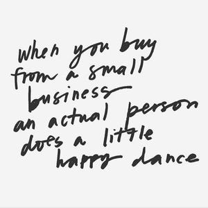 May include: A white sign featuring black handwritten text that reads: when you buy from a small business an actual person does a little happy dance. The lettering is casual and informal, presented in a simple, clean, and legible script style.