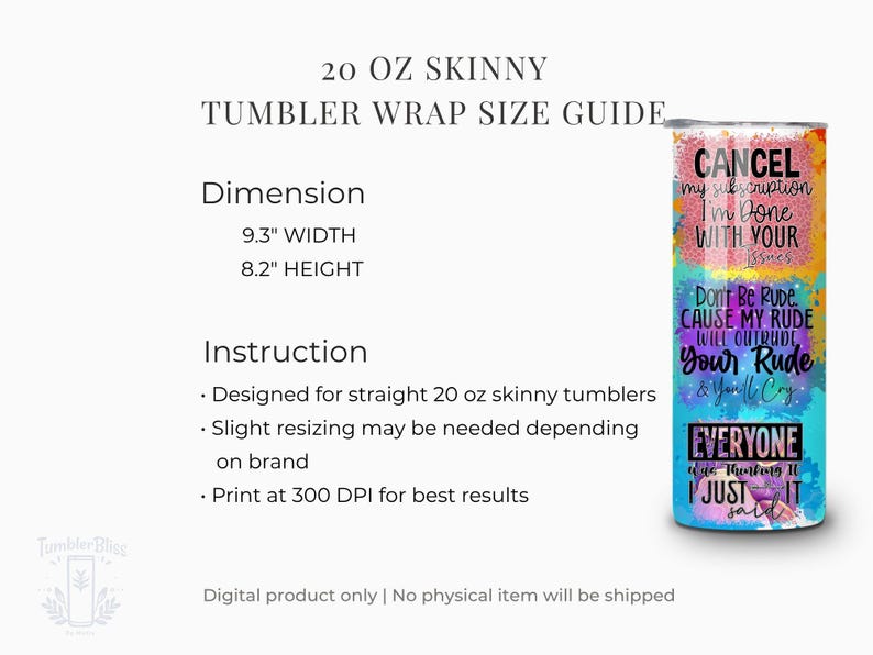 May include: A 20 oz skinny tumbler wrap size guide. The dimensions are 9.3 inches wide and 8.2 inches high. The tumbler has colorful text that says "Cancel my subscription, I'm done with your issues." and "Don't be rude cause my rude will outrude your rude & you'll cry."