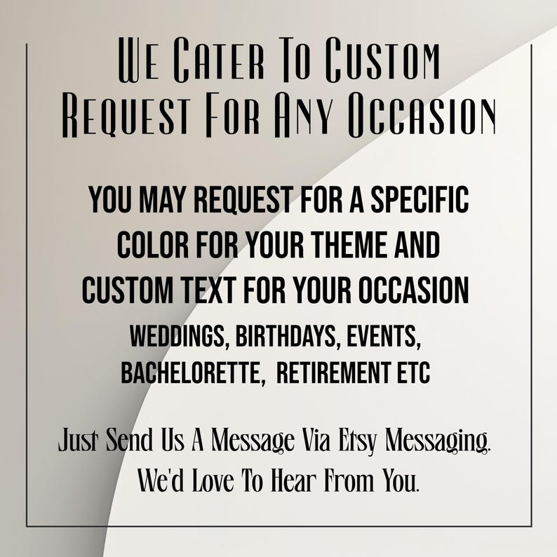 May include: A white and light gray graphic with black text that reads: We Cater To Custom Request For Any Occasion. You may request for a specific color for your theme and custom text for your occasion. Weddings, birthdays, events, bachelorette, retirement etc. Just Send Us A Message Via Etsy Messaging. We'd Love To Hear From You.