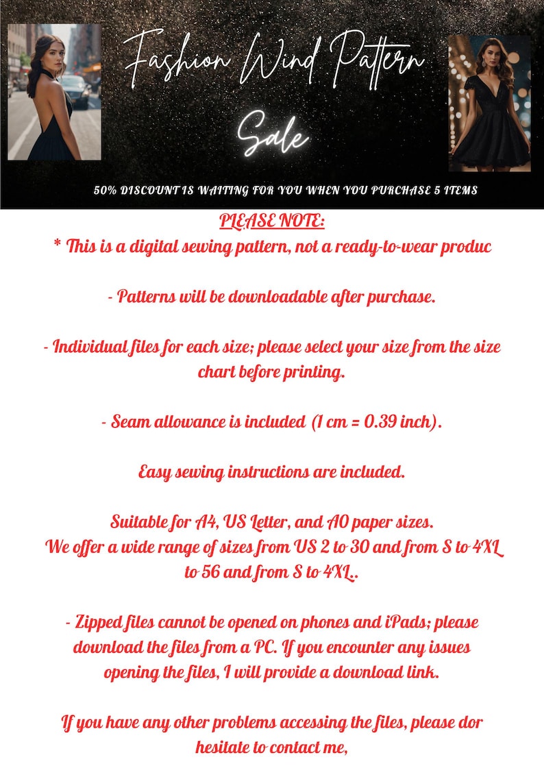 May include: A digital sewing pattern for a dress, with a black and white image of a woman wearing the dress. The text "Fashion Wind Pattern Sale" is at the top of the image. The text "50% Discount is waiting for you when you purchase 5 items" is below the image. The text "Please Note:" is at the top of the text block. The text block includes information about the digital sewing pattern, including that it is downloadable after purchase, that individual files are available for each size, and that seam allowance is included. The text block also includes information about the paper sizes the pattern is suitable for and that zipped files cannot be opened on phones or iPads. The text block ends with the text "If you have any other problems accessing the files, please don't hesitate to contact me."