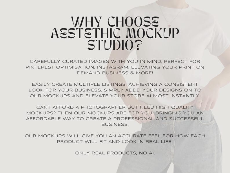 May include: Text overlay on a white background with a person wearing a white t-shirt and blue jeans. The text reads "WHY CHOOSE AESTHETIC MOCKUP STUDIO?"  "CAREFULLY CURATED IMAGES WITH YOU IN MIND, PERFECT FOR PINTEREST OPTIMISATION, INSTAGRAM, ELEVATING YOUR PRINT ON DEMAND BUSINESS & MORE!"  "EASILY CREATE MULTIPLE LISTINGS, ACHIEVING A CONSISTENT LOOK FOR YOUR BUSINESS. SIMPLY ADD YOUR DESIGNS ON TO OUR MOCKUPS AND ELEVATE YOUR STORE ALMOST INSTANTLY."  "CANT AFFORD A PHOTOGRAPHER BUT NEED HIGH QUALITY MOCKUPS? THEN OUR MOCKUPS ARE FOR YOU! BRINGING YOU AN AFFORDABLE WAY TO CREATE A PROFESSIONAL AND SUCCESSFUL BUSINESS."  "OUR MOCKUPS WILL GIVE YOU AN ACCURATE FEEL FOR HOW EACH PRODUCT WILL FIT AND LOOK IN REAL LIFE"  "ONLY REAL PRODUCTS, NO AI."