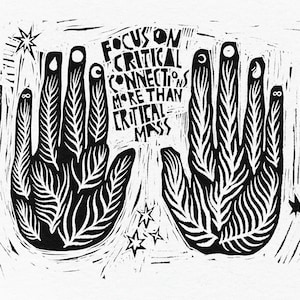 May include: Black and white woodcut print of two hands with stylized leaves and symbols on each finger. The hands are facing each other with the text "Focus on Critical Connections More Than Critical Mass" in the center.