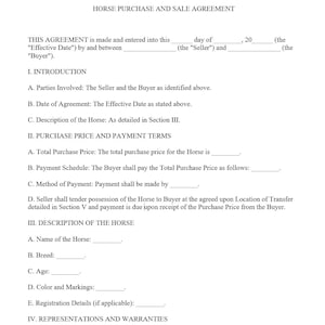May include: A legal document titled "Horse Purchase and Sale Agreement" with sections for parties involved, date of agreement, description of the horse, purchase price and payment terms, and representations and warranties.
