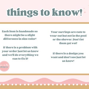 May include: A rectangular informational graphic with a light pink background and a gold border. The text reads: things to know! Each item is handmade so there might be a slight difference in size/color! Your earrings are cute to wear out but not in the pool or the shower. Don't let them get wet! If there is a problem with your order just let us know and we'll do everything we can to fix it! If there is a design you want and don't see just let us know! A small circular logo reads you can fly design co.