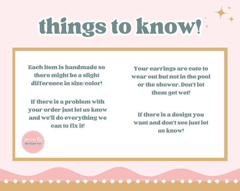 May include: A rectangular informational graphic with a light pink background and a gold border. The text reads: things to know! Each item is handmade so there might be a slight difference in size/color! Your earrings are cute to wear out but not in the pool or the shower. Don't let them get wet! If there is a problem with your order just let us know and we'll do everything we can to fix it! If there is a design you want and don't see just let us know! A small circular logo reads you can fly design co.