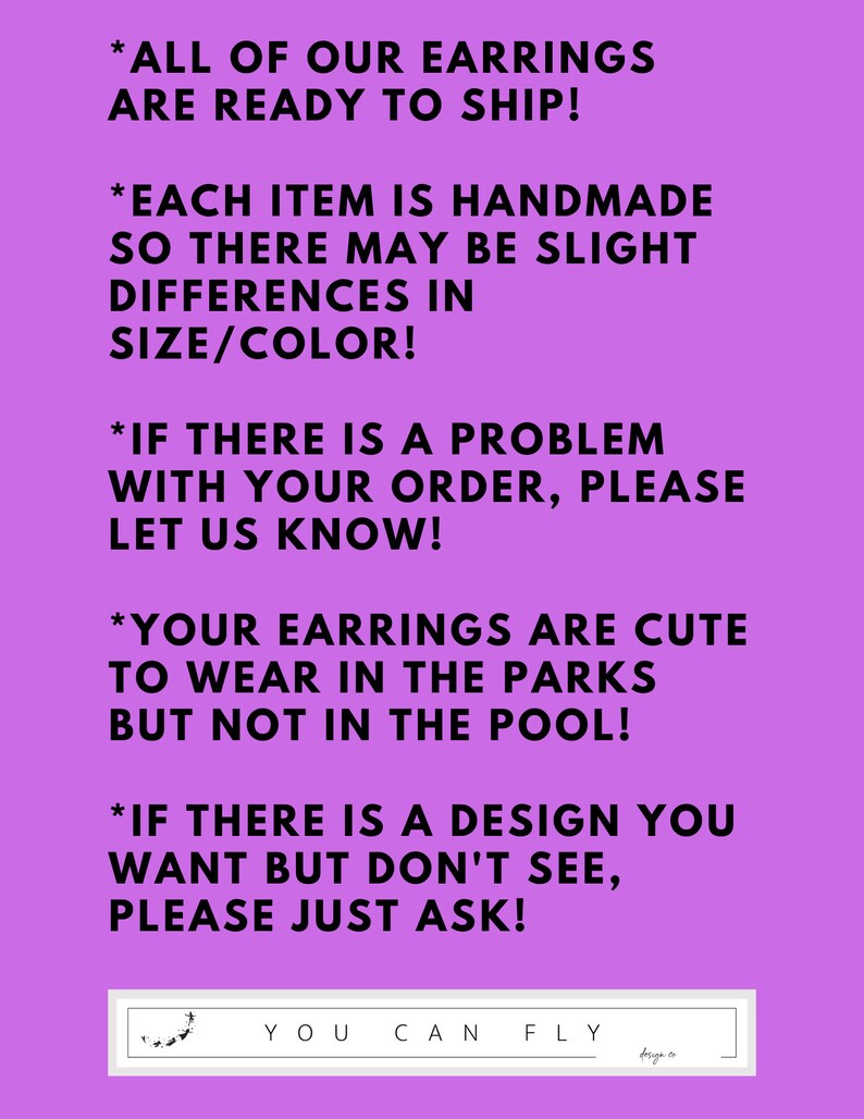 May include: Purple background with white text outlining the shop's policies for handmade earrings. The text reads: *All of our earrings are ready to ship! *Each item is handmade so there may be slight differences in size/color! *If there is a problem with your order, please let us know! *Your earrings are cute to wear in the parks but not in the pool! *If there is a design you want but don't see, please just ask! The text is followed by a white rectangle with the words "YOU CAN FLY" in black text.