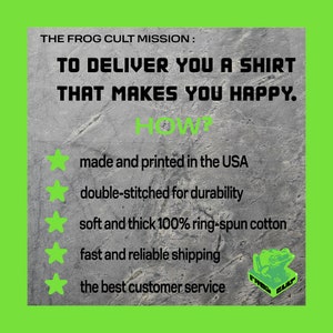 May include: A graphic with a green background and a grey textured surface. The text "THE FROG CULT MISSION: TO DELIVER YOU A SHIRT THAT MAKES YOU HAPPY. HOW?" is displayed in black. Five green stars are displayed with the following text in black: "made and printed in the USA", "double-stitched for durability", "soft and thick 100% ring-spun cotton", "fast and reliable shipping", "the best customer service". A green frog logo with the text "FROG CULT" is displayed in the bottom right corner.