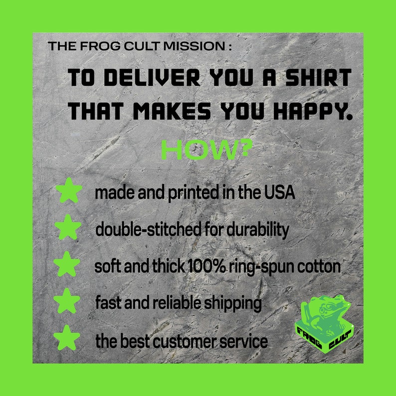 May include: A graphic with a green background and a grey textured surface. The text "THE FROG CULT MISSION: TO DELIVER YOU A SHIRT THAT MAKES YOU HAPPY. HOW?" is displayed in black. Five green stars are displayed with the following text in black: "made and printed in the USA", "double-stitched for durability", "soft and thick 100% ring-spun cotton", "fast and reliable shipping", "the best customer service". A green frog logo with the text "FROG CULT" is displayed in the bottom right corner.