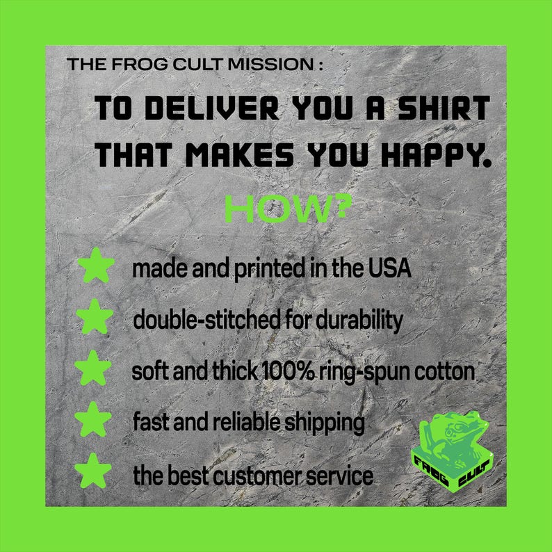May include: A green and white graphic with the text "THE FROG CULT MISSION: TO DELIVER YOU A SHIRT THAT MAKES YOU HAPPY."  The graphic lists five reasons why the company delivers a great shirt: made and printed in the USA, double-stitched for durability, soft and thick 100% ring-spun cotton, fast and reliable shipping, and the best customer service.
