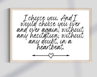 May include: A white framed print with a black handwritten quote that reads "I choose you. And I would choose you over and over again, without any hesitation, without any doubt, in a heartbeat."  The quote is centred on the print and is surrounded by a white border. A small heart and arrow are at the bottom of the print.