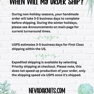 May include: Text on a white background with a green plant in the corner. The text reads: "WHEN WILL MY ORDER SHIP?"  "During non-holiday seasons, your handmade order will take 3-5 business days to complete before shipping. During the winter holidays, please see Announcements on main page for current turnaround times. USPS estimates 3-5 business days for First Class shipping within the US. Expedited shipping is available by selecting Priority shipping at checkout. Please note, this does not speed up production of your order, only the shipping speed via USPS once it's shipped. NEVADAKNITS.COM"