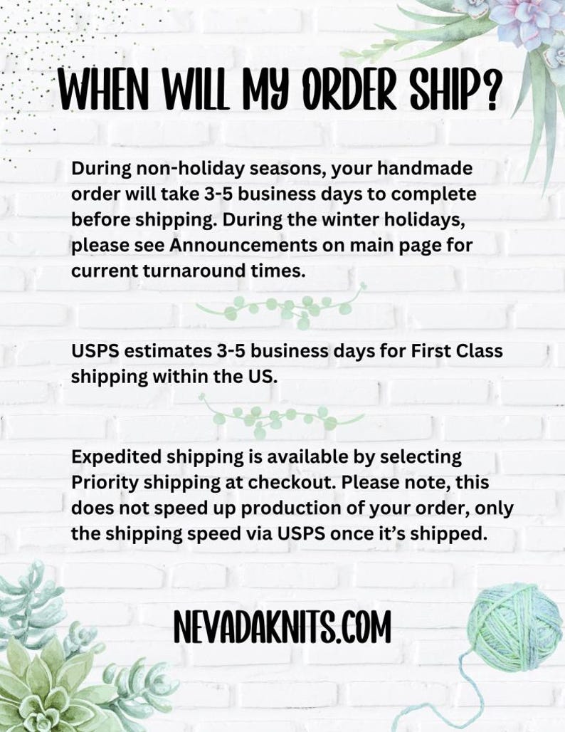May include: Text on a white background with a green plant in the corner. The text reads: "WHEN WILL MY ORDER SHIP?"  "During non-holiday seasons, your handmade order will take 3-5 business days to complete before shipping. During the winter holidays, please see Announcements on main page for current turnaround times. USPS estimates 3-5 business days for First Class shipping within the US. Expedited shipping is available by selecting Priority shipping at checkout. Please note, this does not speed up production of your order, only the shipping speed via USPS once it's shipped. NEVADAKNITS.COM"